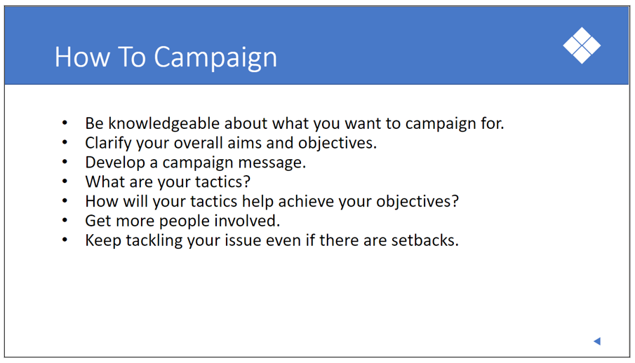 Graphic: How to campaign: Be knowleageable about what you want to campaign for. Clarify your aims and objectives. Develop a campaign message. How will your tactics help achieve your objectives? Get more people involved. Keep tackling your issue even if there are setbacks.